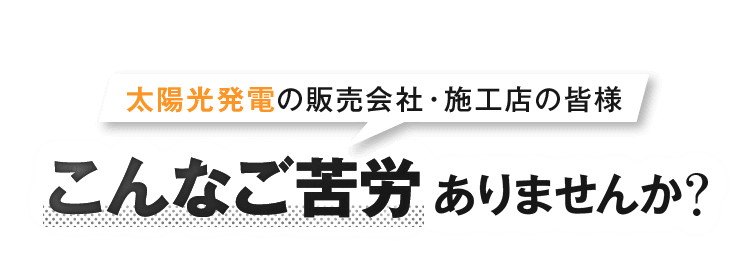 太陽光発電の販売会社・施工店の皆様 こんなご苦労ありませんか？