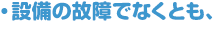 ・設備の故障でなくとも、