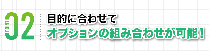 目的に合わせてオプションの組み合わせが可能！